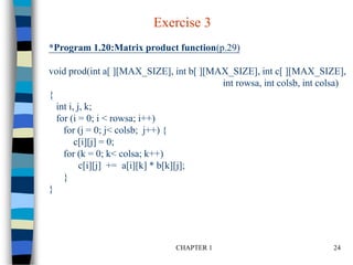 CHAPTER 1 24
*Program 1.20:Matrix product function(p.29)
void prod(int a[ ][MAX_SIZE], int b[ ][MAX_SIZE], int c[ ][MAX_SIZE],
int rowsa, int colsb, int colsa)
{
int i, j, k;
for (i = 0; i < rowsa; i++)
for (j = 0; j< colsb; j++) {
c[i][j] = 0;
for (k = 0; k< colsa; k++)
c[i][j] += a[i][k] * b[k][j];
}
}
Exercise 3
 