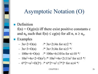 CHAPTER 1 26
Asymptotic Notation (O)
 Definition
f(n) = O(g(n)) iff there exist positive constants c
and n0 such that f(n)  cg(n) for all n, n  n0.
 Examples
– 3n+2=O(n) /* 3n+24n for n2 */
– 3n+3=O(n) /* 3n+34n for n3 */
– 100n+6=O(n) /* 100n+6101n for n10 */
– 10n2+4n+2=O(n2) /* 10n2+4n+211n2 for n5 */
– 6*2n+n2=O(2n) /* 6*2n+n2 7*2n for n4 */
 