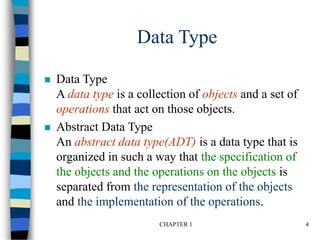 CHAPTER 1 4
Data Type
 Data Type
A data type is a collection of objects and a set of
operations that act on those objects.
 Abstract Data Type
An abstract data type(ADT) is a data type that is
organized in such a way that the specification of
the objects and the operations on the objects is
separated from the representation of the objects
and the implementation of the operations.
 