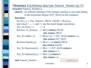 CHAPTER 1 6
*Structure 1.1:Abstract data type Natural_Number (p.17)
structure Natural_Number is
objects: an ordered subrange of the integers starting at zero and ending
at the maximum integer (INT_MAX) on the computer
functions:
for all x, y  Nat_Number; TRUE, FALSE  Boolean
and where +, -, <, and == are the usual integer operations.
Nat_No Zero ( ) ::= 0
Boolean Is_Zero(x) ::= if (x) return FALSE
else return TRUE
Nat_No Add(x, y) ::= if ((x+y) <= INT_MAX) return x+y
else return INT_MAX
Boolean Equal(x,y) ::= if (x== y) return TRUE
else return FALSE
Nat_No Successor(x) ::= if (x == INT_MAX) return x
else return x+1
Nat_No Subtract(x,y) ::= if (x<y) return 0
else return x-y
end Natural_Number ::= is defined as
 