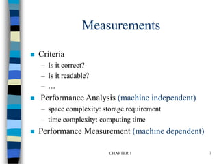 CHAPTER 1 7
Measurements
 Criteria
– Is it correct?
– Is it readable?
– …
 Performance Analysis (machine independent)
– space complexity: storage requirement
– time complexity: computing time
 Performance Measurement (machine dependent)
 