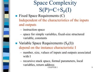CHAPTER 1 8
Space Complexity
S(P)=C+SP(I)
 Fixed Space Requirements (C)
Independent of the characteristics of the inputs
and outputs
– instruction space
– space for simple variables, fixed-size structured
variable, constants
 Variable Space Requirements (SP(I))
depend on the instance characteristic I
– number, size, values of inputs and outputs associated
with I
– recursive stack space, formal parameters, local
variables, return address
 