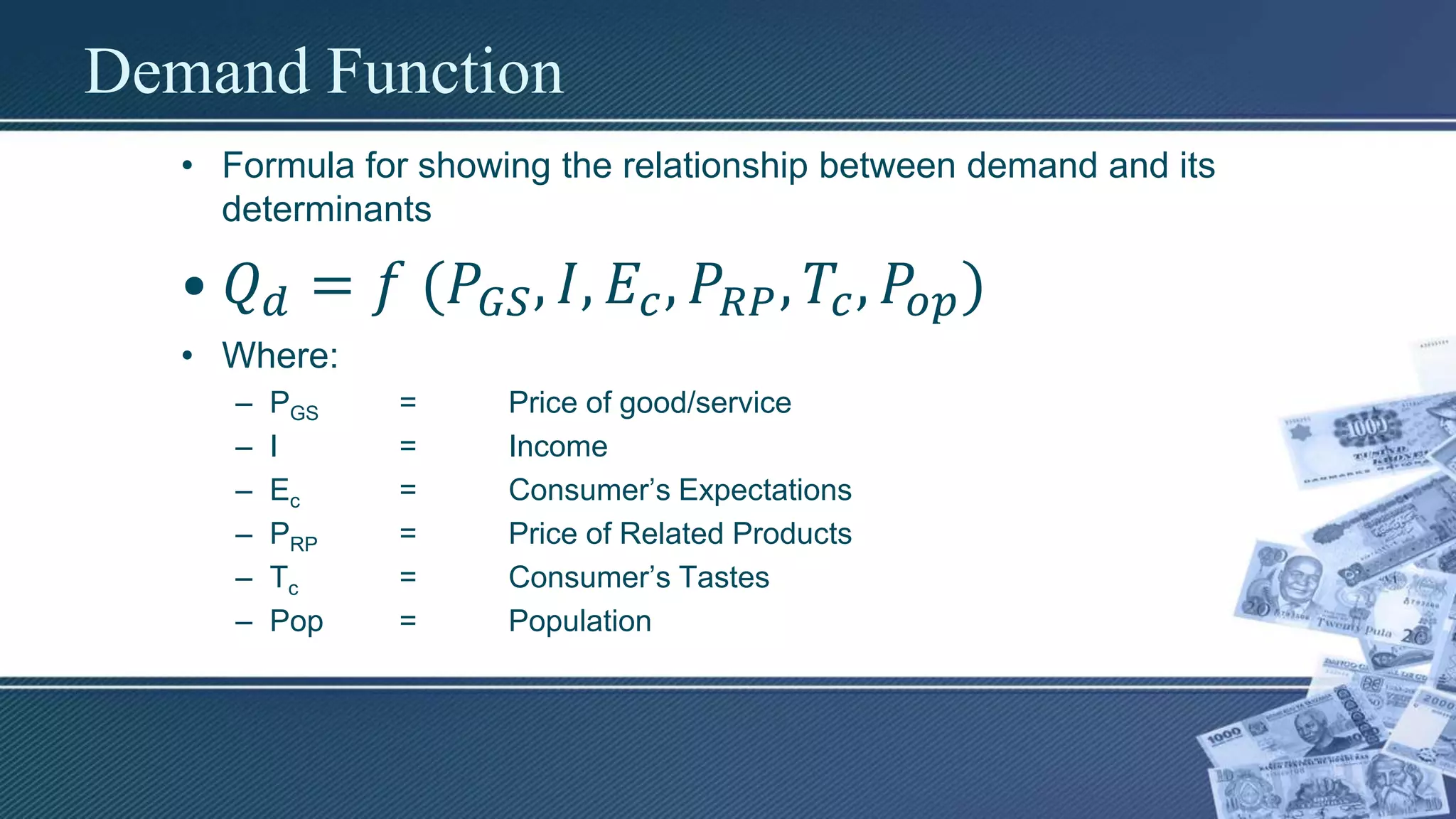 Demand Function
• Formula for showing the relationship between demand and its
determinants
• 𝑄 𝑑 = 𝑓 (𝑃𝐺𝑆, 𝐼, 𝐸𝑐, 𝑃𝑅𝑃, 𝑇𝑐, 𝑃𝑜𝑝)
• Where:
– PGS = Price of good/service
– I = Income
– Ec = Consumer’s Expectations
– PRP = Price of Related Products
– Tc = Consumer’s Tastes
– Pop = Population
 