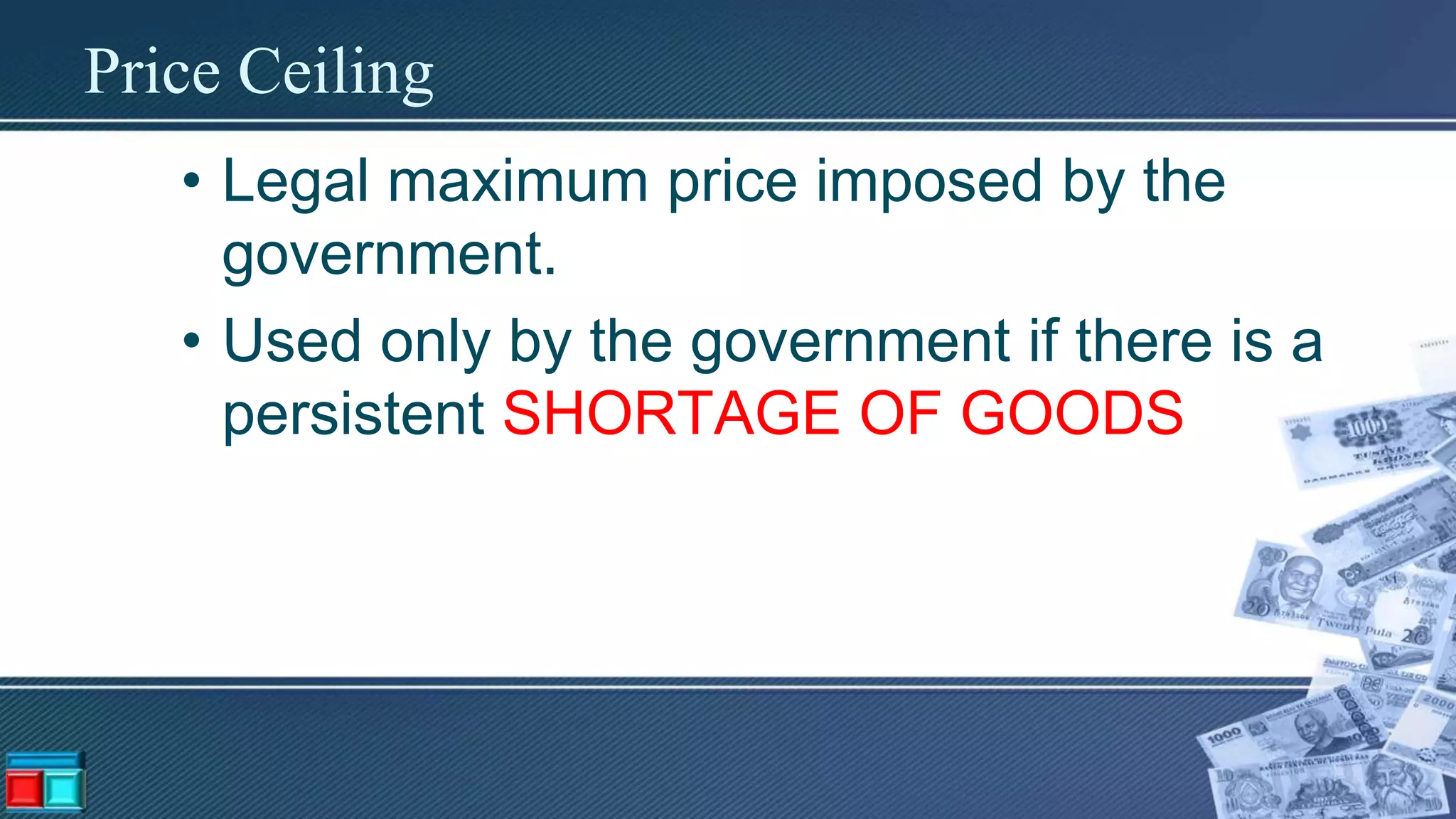 Price Ceiling
• Legal maximum price imposed by the
government.
• Used only by the government if there is a
persistent SHORTAGE OF GOODS
 