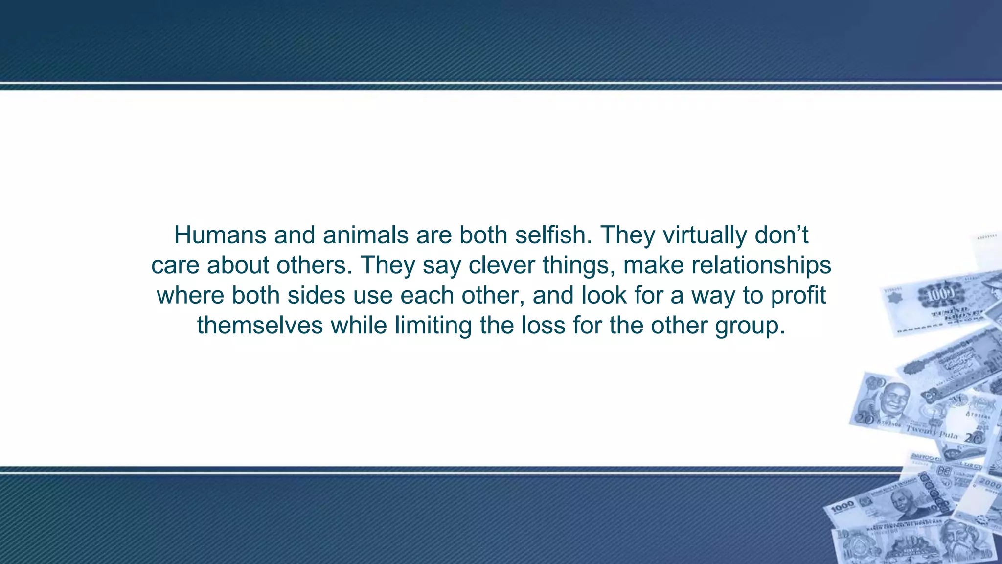 Humans and animals are both selfish. They virtually don’t
care about others. They say clever things, make relationships
where both sides use each other, and look for a way to profit
themselves while limiting the loss for the other group.
 