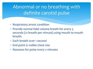  Respiratory arrest condition
 Provide normal tidal volume breath for every 5
seconds (12 breath per minute) using mouth to mouth
breath.
 Each breath over 1 second
 End point is visible chest rise
 Reassess for pulse every 2 minutes
Abnormal or no breathing with
definite carotid pulse
 