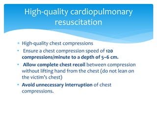  High-quality chest compressions
• Ensure a chest compression speed of 120
compressions/minute to a depth of 5–6 cm.
• Allow complete chest recoil between compression
without lifting hand from the chest (do not lean on
the victim’s chest)
• Avoid unnecessary interruption of chest
compressions.
High-quality cardiopulmonary
resuscitation
 
