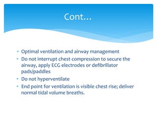  Optimal ventilation and airway management
• Do not interrupt chest compression to secure the
airway, apply ECG electrodes or defibrillator
pads/paddles
• Do not hyperventilate
• End point for ventilation is visible chest rise; deliver
normal tidal volume breaths.
Cont…
 