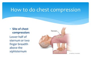  Site of chest
compression:
Lower half of
sternum or two
finger breadth
above the
xiphisternum
How to do chest compression
 
