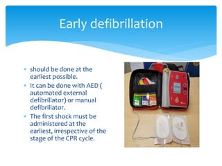  should be done at the
earliest possible.
 It can be done with AED (
automated external
defibrillator) or manual
defibrillator.
 The first shock must be
administered at the
earliest, irrespective of the
stage of the CPR cycle.
Early defibrillation
 