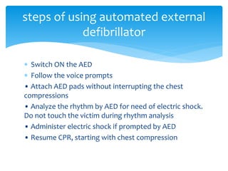  Switch ON the AED
 Follow the voice prompts
• Attach AED pads without interrupting the chest
compressions
• Analyze the rhythm by AED for need of electric shock.
Do not touch the victim during rhythm analysis
• Administer electric shock if prompted by AED
• Resume CPR, starting with chest compression
steps of using automated external
defibrillator
 