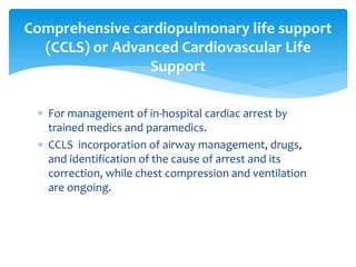  For management of in-hospital cardiac arrest by
trained medics and paramedics.
 CCLS incorporation of airway management, drugs,
and identification of the cause of arrest and its
correction, while chest compression and ventilation
are ongoing.
Comprehensive cardiopulmonary life support
(CCLS) or Advanced Cardiovascular Life
Support
 