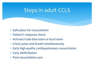  Safe place for resuscitation
 Patient’s response check
 Activate Code blue team or local team
 Check pulse and breath simultaneously
 Early high-quality cardiopulmonary resuscitation
 Early defibrillation
 Post-resuscitation care
Steps in adult CCLS
 