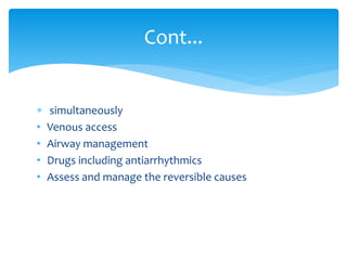  simultaneously
• Venous access
• Airway management
• Drugs including antiarrhythmics
• Assess and manage the reversible causes
Cont...
 