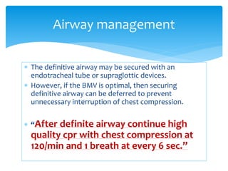  The definitive airway may be secured with an
endotracheal tube or supraglottic devices.
 However, if the BMV is optimal, then securing
definitive airway can be deferred to prevent
unnecessary interruption of chest compression.
 “After definite airway continue high
quality cpr with chest compression at
120/min and 1 breath at every 6 sec.”
Airway management
 