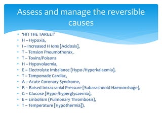  ‘HIT THE TARGET’
• H – Hypoxia,
• I – Increased H Ions [Acidosis],
• T – Tension Pneumothorax,
• T – Toxins/Poisons
• H – Hypovolaemia,
• E – Electrolyte Imbalance [Hypo-/Hyperkalaemia],
• T – Tamponade Cardiac,
• A – Acute Coronary Syndrome,
• R – Raised Intracranial Pressure [Subarachnoid Haemorrhage],
• G – Glucose [Hypo-/hyperglycaemia],
• E – Embolism (Pulmonary Thrombosis),
• T – Temperature [Hypothermia]).
Assess and manage the reversible
causes
 