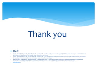 Thank you
 Ref:
• Garg R, Ahmed SM, Kapoor MC, Mishra BB, Rao SC, Kalandoor MV, et al. Basic cardiopulmonary life support (BCLS) for cardiopulmonary resuscitation by trained
paramedics and medics outside the hospital. Indian J Anaesth 2017;61:874-82.
• Garg R, Ahmed SM, Kapoor MC, Rao SC, Mishra BB, Kalandoor MV, et al. Comprehensive cardiopulmonary life support (CCLS) for cardiopulmonary resuscitation
by trained paramedics and medics inside the hospital. Indian J Anaesth 2017;61:883-94
• Singh B, Garg R, Chakra Rao SS, Ahmed SM, Divatia JV, Ramakrishnan TV, et al. Indian Resuscitation Council (IRC) suggested guidelines for Comprehensive
Cardiopulmonary Life Support (CCLS) for suspected or confirmed coronavirus disease (COVID-19) patient. Indian J Anaesth 2020;64:S91-6.
• www.cprindia.in
 