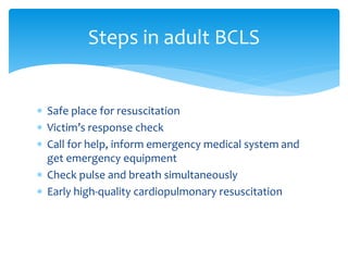  Safe place for resuscitation
 Victim’s response check
 Call for help, inform emergency medical system and
get emergency equipment
 Check pulse and breath simultaneously
 Early high-quality cardiopulmonary resuscitation
Steps in adult BCLS
 