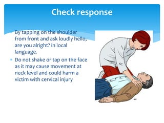  By tapping on the shoulder
from front and ask loudly hello,
are you alright? in local
language.
 Do not shake or tap on the face
as it may cause movement at
neck level and could harm a
victim with cervical injury
Check response
 