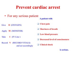 • For any serious patient
Prevent cardiac arrest
Give O (OXYGEN)
Apply M (MONITOR)
Take I (IV Line )
Record V (RECORD VITALS)
and act accordingly
A patient with
 Chest pain
 Shortness of breath
 Low blood pressure
 Decreased level of consciousness
 Clinical shock
is serious.
 