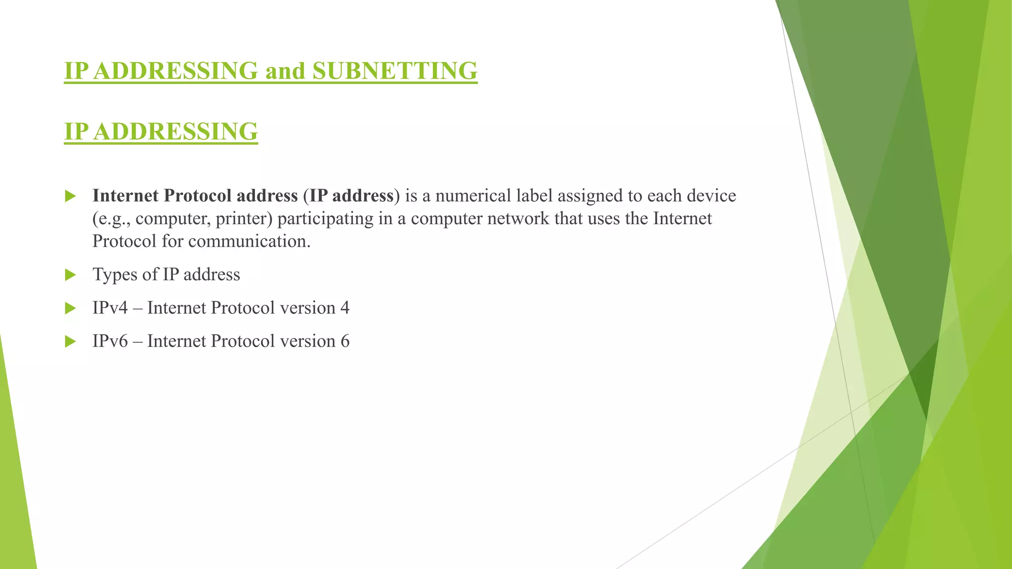 IPADDRESSING and SUBNETTING
IPADDRESSING
 Internet Protocol address (IP address) is a numerical label assigned to each device
(e.g., computer, printer) participating in a computer network that uses the Internet
Protocol for communication.
 Types of IP address
 IPv4 – Internet Protocol version 4
 IPv6 – Internet Protocol version 6
 