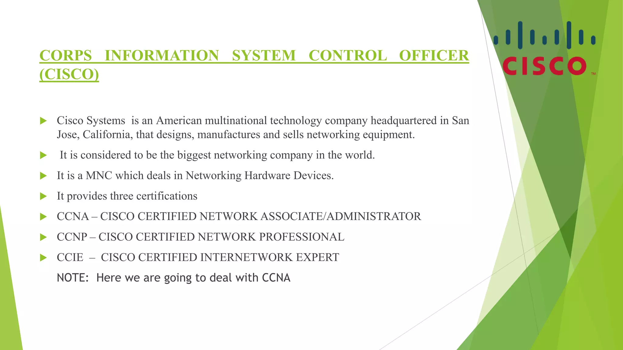CORPS INFORMATION SYSTEM CONTROL OFFICER
(CISCO)
 Cisco Systems is an American multinational technology company headquartered in San
Jose, California, that designs, manufactures and sells networking equipment.
 It is considered to be the biggest networking company in the world.
 It is a MNC which deals in Networking Hardware Devices.
 It provides three certifications
 CCNA – CISCO CERTIFIED NETWORK ASSOCIATE/ADMINISTRATOR
 CCNP – CISCO CERTIFIED NETWORK PROFESSIONAL
 CCIE – CISCO CERTIFIED INTERNETWORK EXPERT
NOTE: Here we are going to deal with CCNA
 