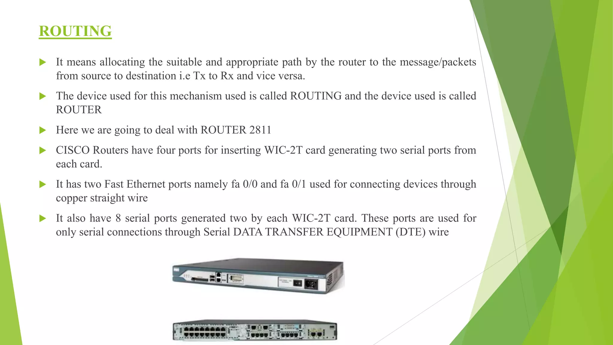 ROUTING
 It means allocating the suitable and appropriate path by the router to the message/packets
from source to destination i.e Tx to Rx and vice versa.
 The device used for this mechanism used is called ROUTING and the device used is called
ROUTER
 Here we are going to deal with ROUTER 2811
 CISCO Routers have four ports for inserting WIC-2T card generating two serial ports from
each card.
 It has two Fast Ethernet ports namely fa 0/0 and fa 0/1 used for connecting devices through
copper straight wire
 It also have 8 serial ports generated two by each WIC-2T card. These ports are used for
only serial connections through Serial DATA TRANSFER EQUIPMENT (DTE) wire
 