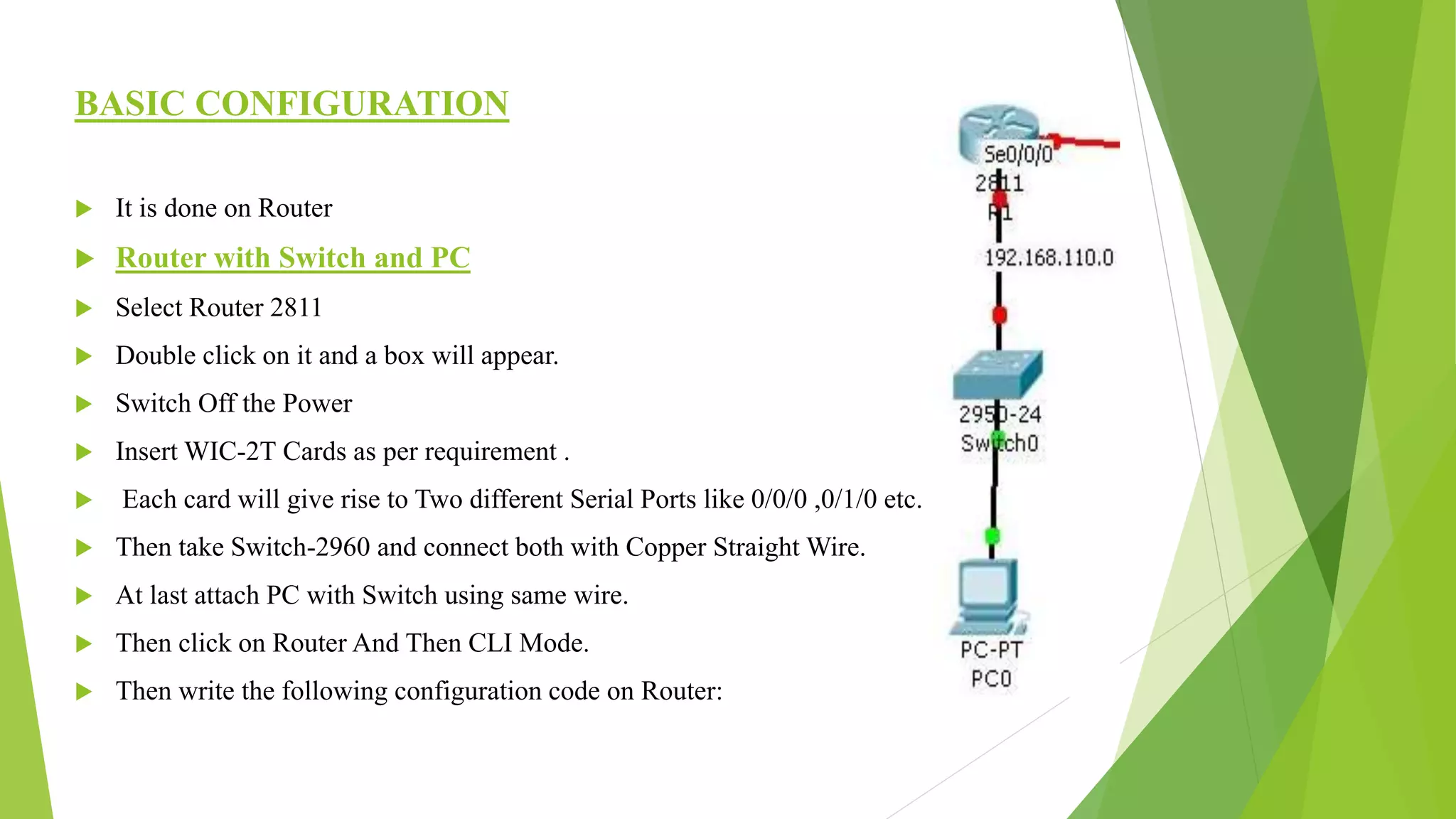 BASIC CONFIGURATION
 It is done on Router
 Router with Switch and PC
 Select Router 2811
 Double click on it and a box will appear.
 Switch Off the Power
 Insert WIC-2T Cards as per requirement .
 Each card will give rise to Two different Serial Ports like 0/0/0 ,0/1/0 etc.
 Then take Switch-2960 and connect both with Copper Straight Wire.
 At last attach PC with Switch using same wire.
 Then click on Router And Then CLI Mode.
 Then write the following configuration code on Router:
 