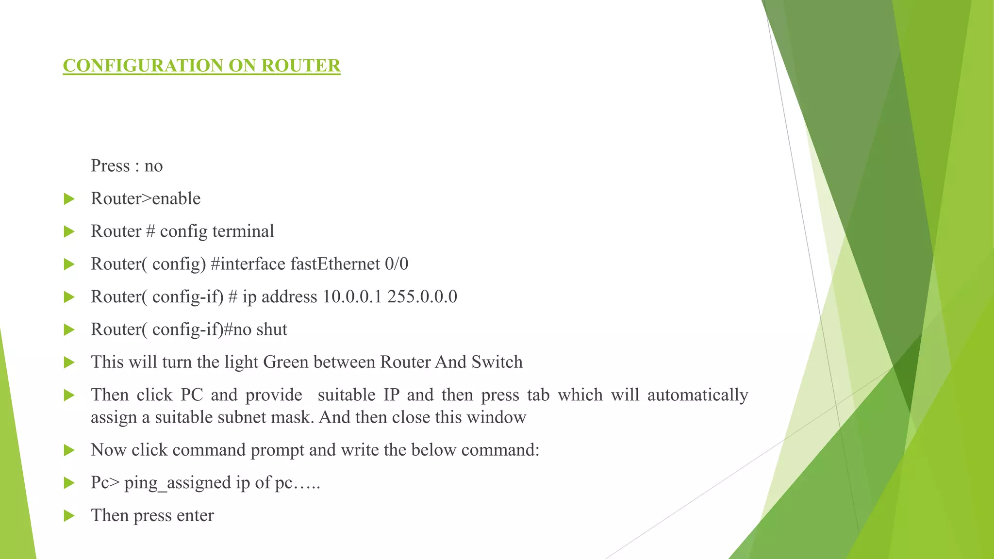 CONFIGURATION ON ROUTER
Press : no
 Router>enable
 Router # config terminal
 Router( config) #interface fastEthernet 0/0
 Router( config-if) # ip address 10.0.0.1 255.0.0.0
 Router( config-if)#no shut
 This will turn the light Green between Router And Switch
 Then click PC and provide suitable IP and then press tab which will automatically
assign a suitable subnet mask. And then close this window
 Now click command prompt and write the below command:
 Pc> ping_assigned ip of pc…..
 Then press enter
 