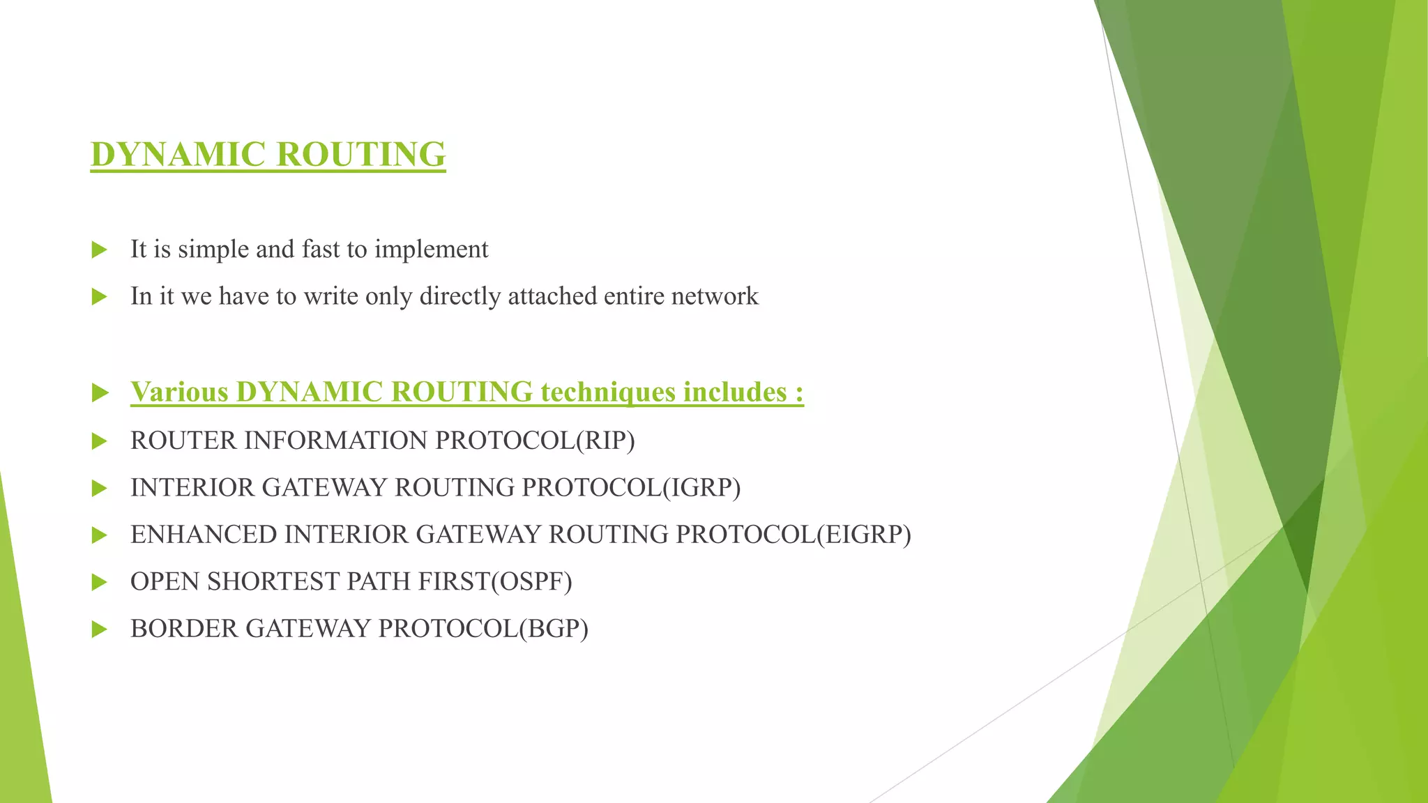 DYNAMIC ROUTING
 It is simple and fast to implement
 In it we have to write only directly attached entire network
 Various DYNAMIC ROUTING techniques includes :
 ROUTER INFORMATION PROTOCOL(RIP)
 INTERIOR GATEWAY ROUTING PROTOCOL(IGRP)
 ENHANCED INTERIOR GATEWAY ROUTING PROTOCOL(EIGRP)
 OPEN SHORTEST PATH FIRST(OSPF)
 BORDER GATEWAY PROTOCOL(BGP)
 