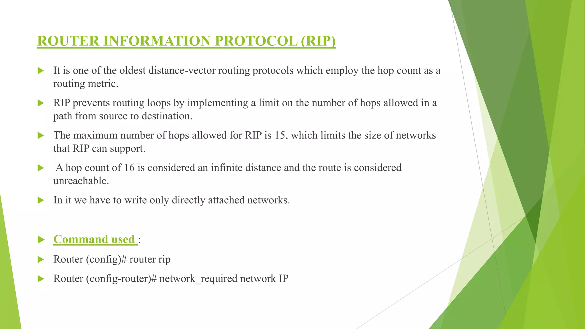 ROUTER INFORMATION PROTOCOL (RIP)
 It is one of the oldest distance-vector routing protocols which employ the hop count as a
routing metric.
 RIP prevents routing loops by implementing a limit on the number of hops allowed in a
path from source to destination.
 The maximum number of hops allowed for RIP is 15, which limits the size of networks
that RIP can support.
 A hop count of 16 is considered an infinite distance and the route is considered
unreachable.
 In it we have to write only directly attached networks.
 Command used :
 Router (config)# router rip
 Router (config-router)# network_required network IP
 