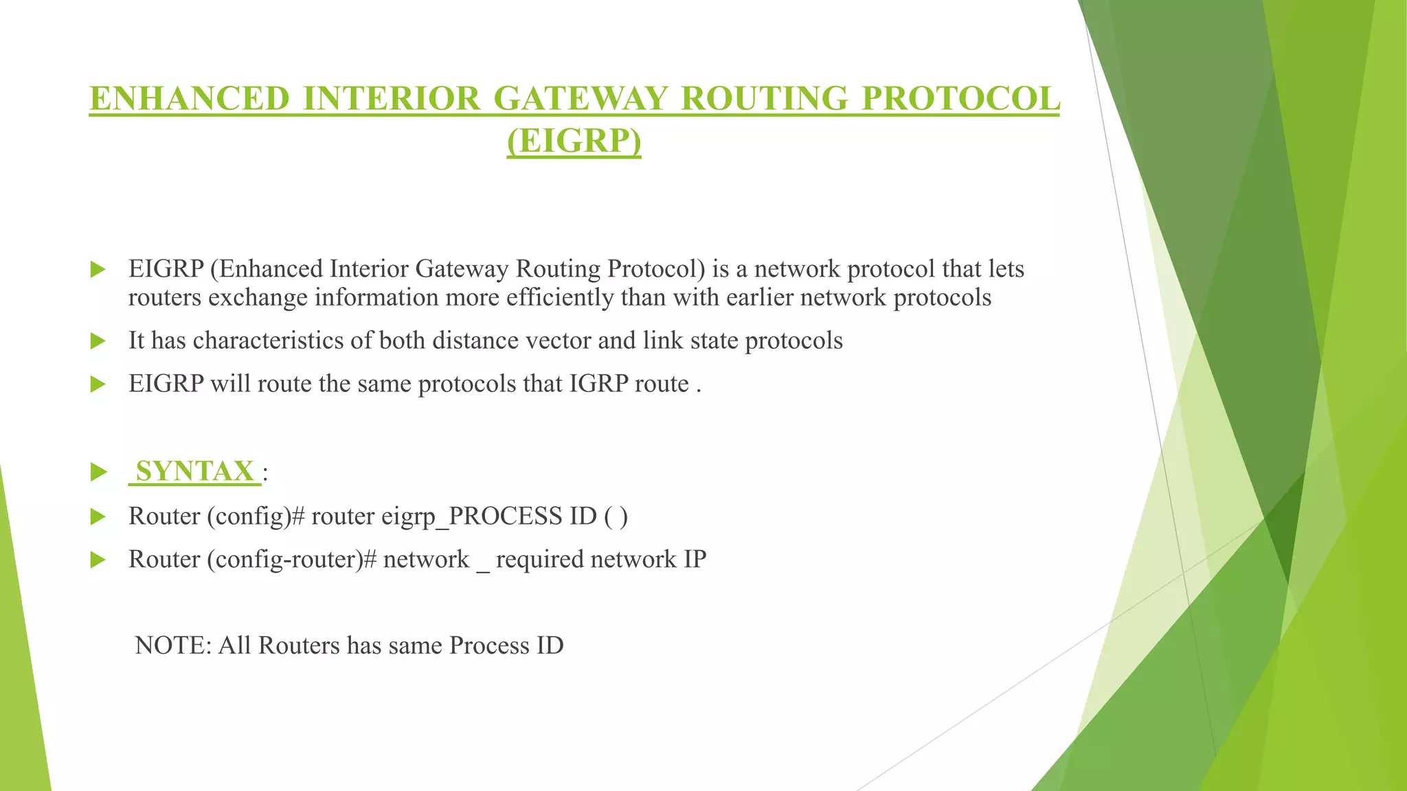 ENHANCED INTERIOR GATEWAY ROUTING PROTOCOL
(EIGRP)
 EIGRP (Enhanced Interior Gateway Routing Protocol) is a network protocol that lets
routers exchange information more efficiently than with earlier network protocols
 It has characteristics of both distance vector and link state protocols
 EIGRP will route the same protocols that IGRP route .
 SYNTAX :
 Router (config)# router eigrp_PROCESS ID ( )
 Router (config-router)# network _ required network IP
NOTE: All Routers has same Process ID
 