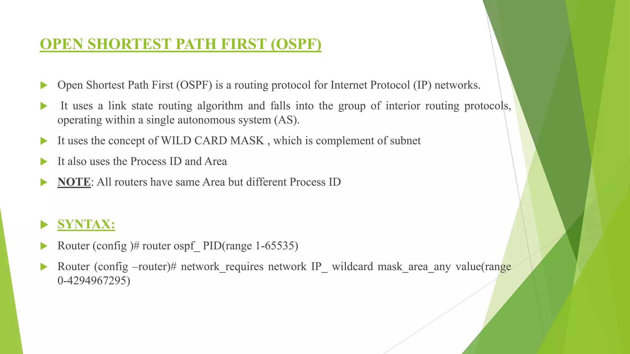 OPEN SHORTEST PATH FIRST (OSPF)
 Open Shortest Path First (OSPF) is a routing protocol for Internet Protocol (IP) networks.
 It uses a link state routing algorithm and falls into the group of interior routing protocols,
operating within a single autonomous system (AS).
 It uses the concept of WILD CARD MASK , which is complement of subnet
 It also uses the Process ID and Area
 NOTE: All routers have same Area but different Process ID
 SYNTAX:
 Router (config )# router ospf_ PID(range 1-65535)
 Router (config –router)# network_requires network IP_ wildcard mask_area_any value(range
0-4294967295)
 