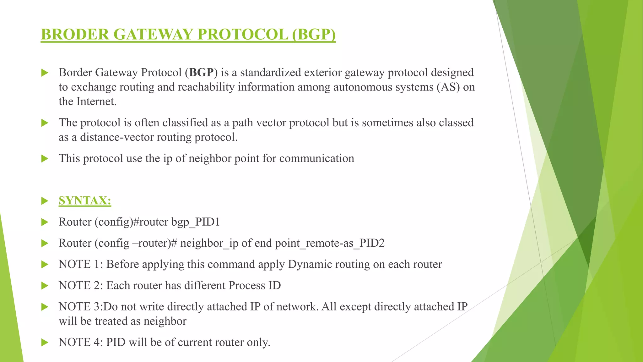 BRODER GATEWAY PROTOCOL (BGP)
 Border Gateway Protocol (BGP) is a standardized exterior gateway protocol designed
to exchange routing and reachability information among autonomous systems (AS) on
the Internet.
 The protocol is often classified as a path vector protocol but is sometimes also classed
as a distance-vector routing protocol.
 This protocol use the ip of neighbor point for communication
 SYNTAX:
 Router (config)#router bgp_PID1
 Router (config –router)# neighbor_ip of end point_remote-as_PID2
 NOTE 1: Before applying this command apply Dynamic routing on each router
 NOTE 2: Each router has different Process ID
 NOTE 3:Do not write directly attached IP of network. All except directly attached IP
will be treated as neighbor
 NOTE 4: PID will be of current router only.
 