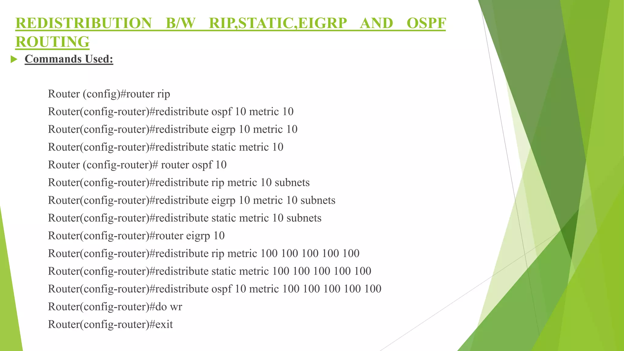 REDISTRIBUTION B/W RIP,STATIC,EIGRP AND OSPF
ROUTING
 Commands Used:
Router (config)#router rip
Router(config-router)#redistribute ospf 10 metric 10
Router(config-router)#redistribute eigrp 10 metric 10
Router(config-router)#redistribute static metric 10
Router (config-router)# router ospf 10
Router(config-router)#redistribute rip metric 10 subnets
Router(config-router)#redistribute eigrp 10 metric 10 subnets
Router(config-router)#redistribute static metric 10 subnets
Router(config-router)#router eigrp 10
Router(config-router)#redistribute rip metric 100 100 100 100 100
Router(config-router)#redistribute static metric 100 100 100 100 100
Router(config-router)#redistribute ospf 10 metric 100 100 100 100 100
Router(config-router)#do wr
Router(config-router)#exit
 