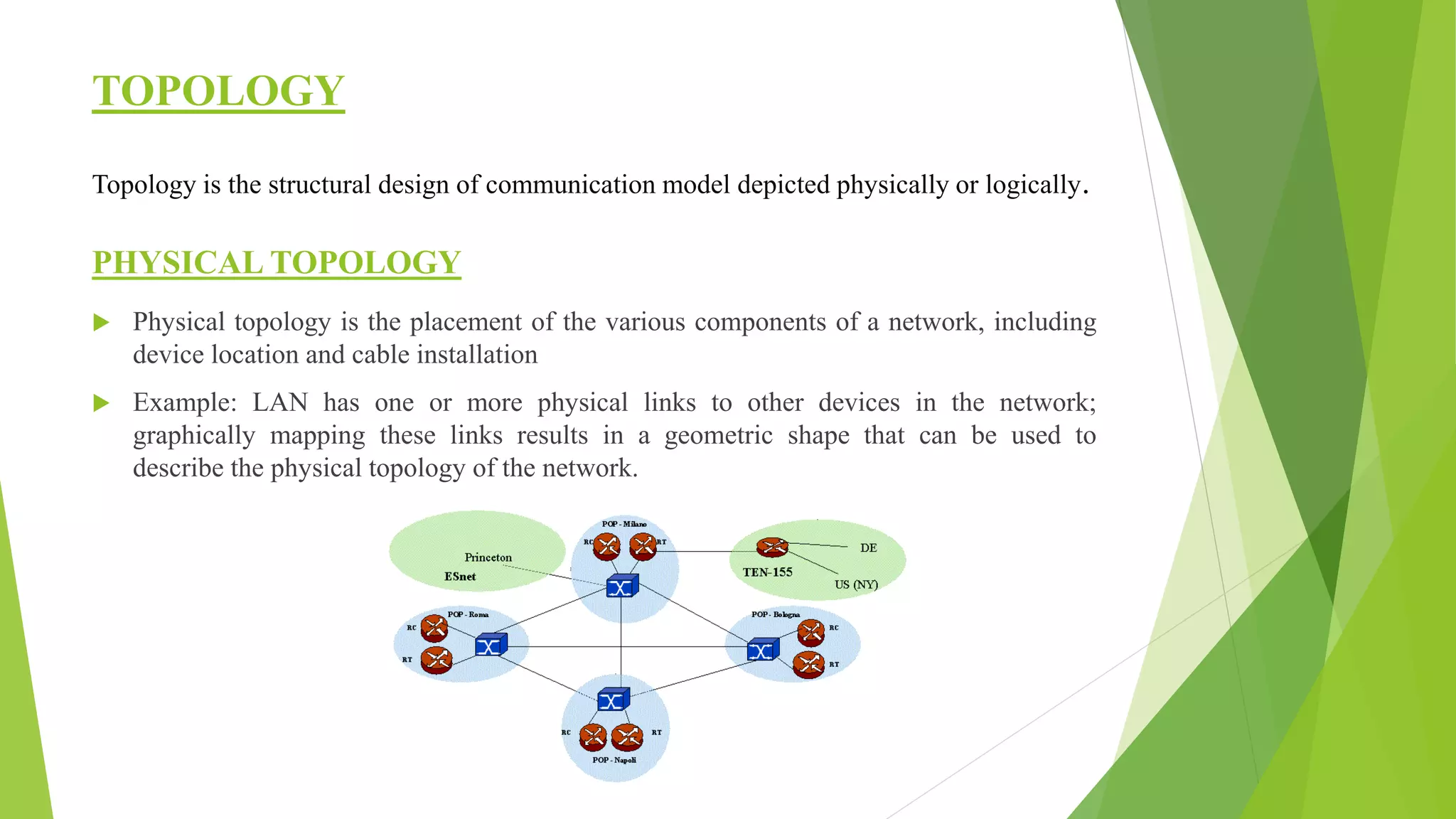 TOPOLOGY
Topology is the structural design of communication model depicted physically or logically.
PHYSICAL TOPOLOGY
 Physical topology is the placement of the various components of a network, including
device location and cable installation
 Example: LAN has one or more physical links to other devices in the network;
graphically mapping these links results in a geometric shape that can be used to
describe the physical topology of the network.
 