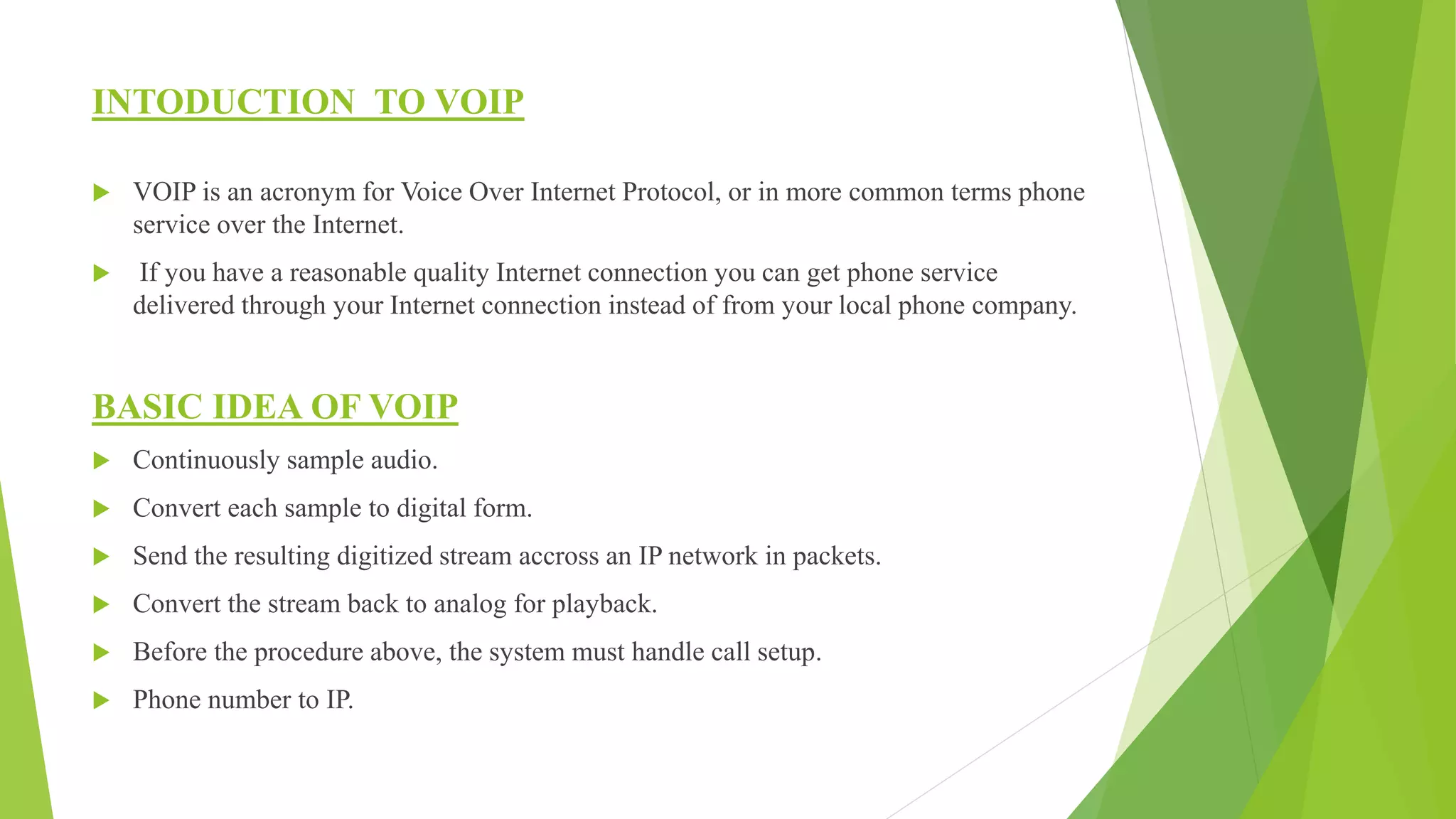 INTODUCTION TO VOIP
 VOIP is an acronym for Voice Over Internet Protocol, or in more common terms phone
service over the Internet.
 If you have a reasonable quality Internet connection you can get phone service
delivered through your Internet connection instead of from your local phone company.
BASIC IDEA OF VOIP
 Continuously sample audio.
 Convert each sample to digital form.
 Send the resulting digitized stream accross an IP network in packets.
 Convert the stream back to analog for playback.
 Before the procedure above, the system must handle call setup.
 Phone number to IP.
 