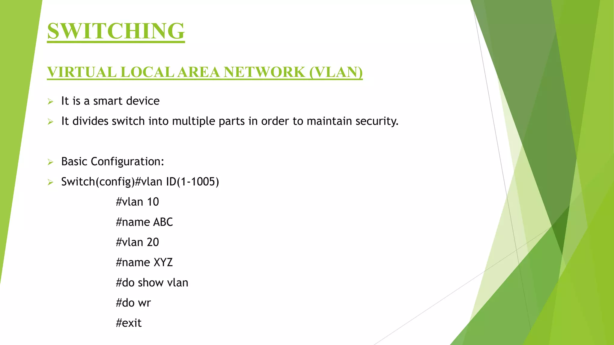 SWITCHING
VIRTUAL LOCALAREA NETWORK (VLAN)
 It is a smart device
 It divides switch into multiple parts in order to maintain security.
 Basic Configuration:
 Switch(config)#vlan ID(1-1005)
#vlan 10
#name ABC
#vlan 20
#name XYZ
#do show vlan
#do wr
#exit
 