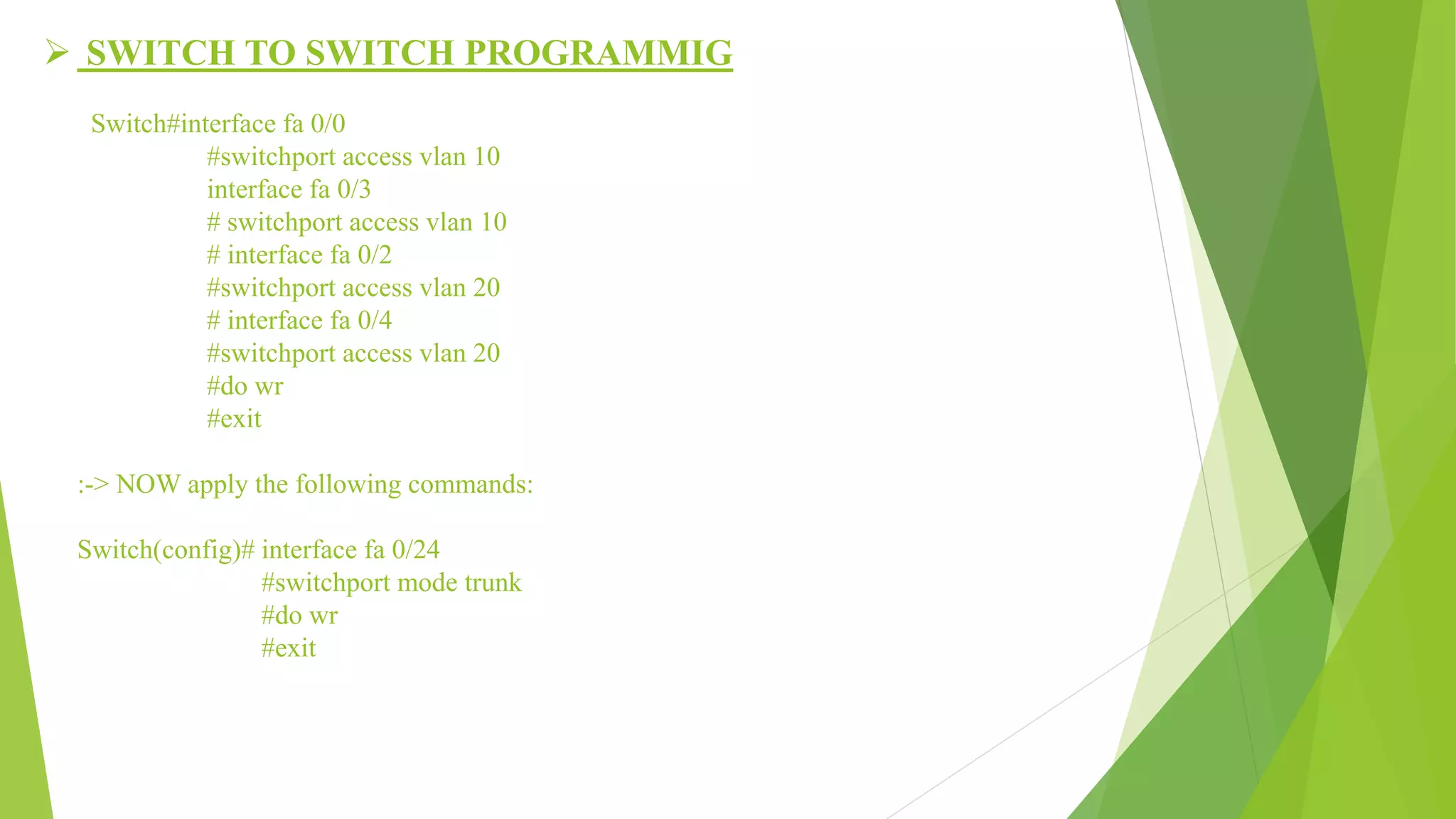  SWITCH TO SWITCH PROGRAMMIG
Switch#interface fa 0/0
#switchport access vlan 10
interface fa 0/3
# switchport access vlan 10
# interface fa 0/2
#switchport access vlan 20
# interface fa 0/4
#switchport access vlan 20
#do wr
#exit
:-> NOW apply the following commands:
Switch(config)# interface fa 0/24
#switchport mode trunk
#do wr
#exit
 