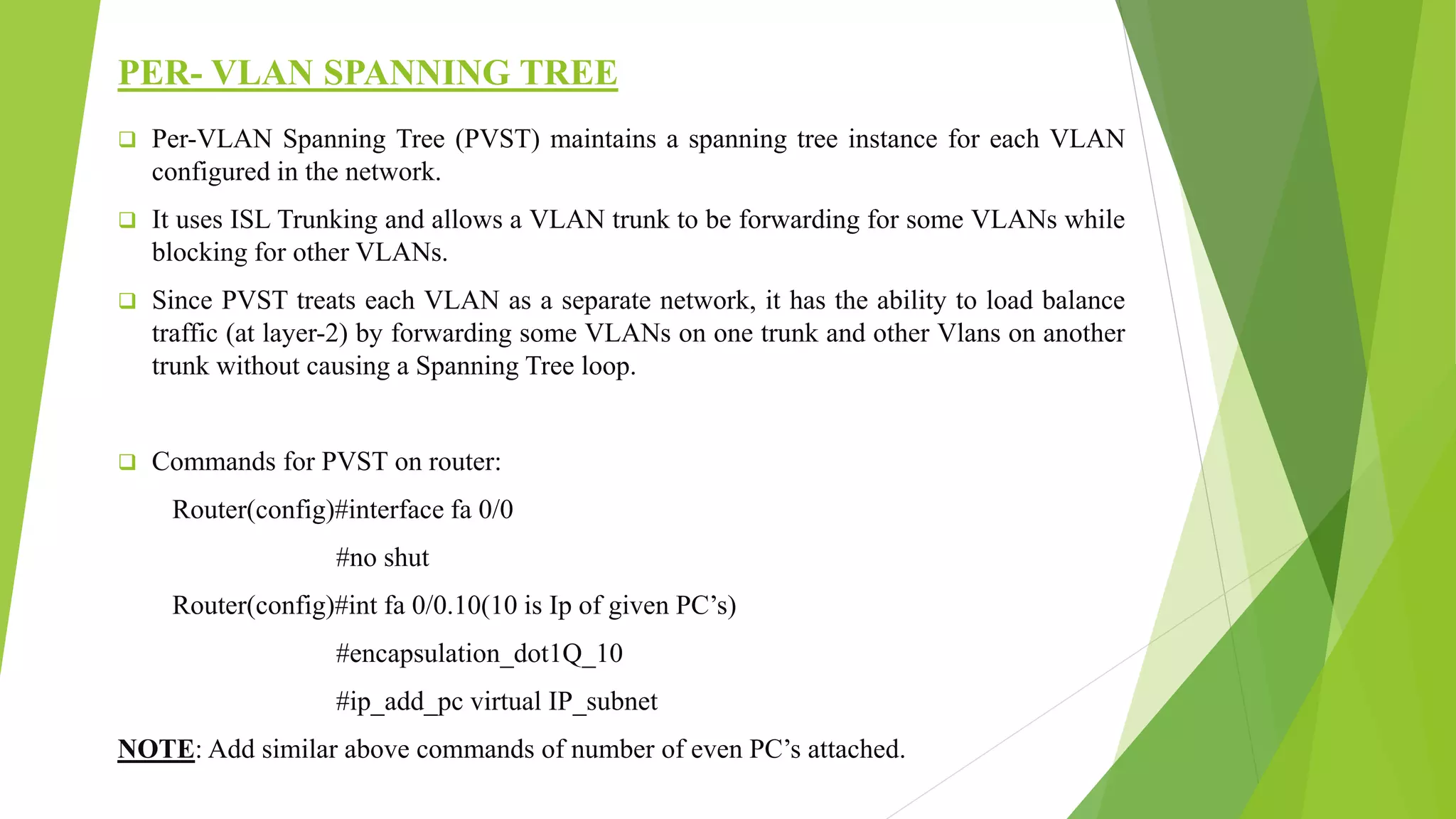 PER- VLAN SPANNING TREE
 Per-VLAN Spanning Tree (PVST) maintains a spanning tree instance for each VLAN
configured in the network.
 It uses ISL Trunking and allows a VLAN trunk to be forwarding for some VLANs while
blocking for other VLANs.
 Since PVST treats each VLAN as a separate network, it has the ability to load balance
traffic (at layer-2) by forwarding some VLANs on one trunk and other Vlans on another
trunk without causing a Spanning Tree loop.
 Commands for PVST on router:
Router(config)#interface fa 0/0
#no shut
Router(config)#int fa 0/0.10(10 is Ip of given PC’s)
#encapsulation_dot1Q_10
#ip_add_pc virtual IP_subnet
NOTE: Add similar above commands of number of even PC’s attached.
 