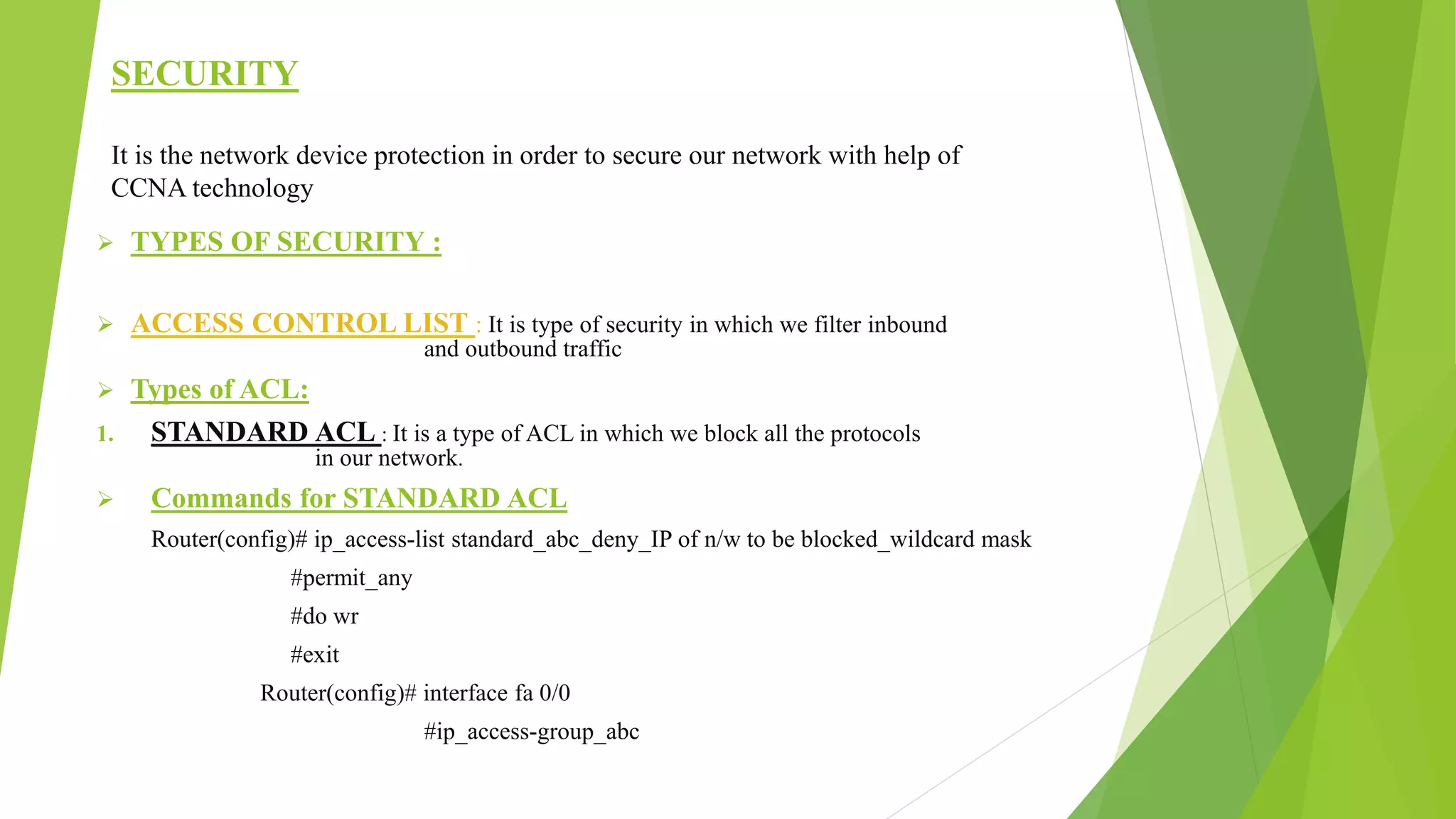 SECURITY
It is the network device protection in order to secure our network with help of
CCNA technology
 TYPES OF SECURITY :
 ACCESS CONTROL LIST : It is type of security in which we filter inbound
and outbound traffic
 Types of ACL:
1. STANDARD ACL : It is a type of ACL in which we block all the protocols
in our network.
 Commands for STANDARD ACL
Router(config)# ip_access-list standard_abc_deny_IP of n/w to be blocked_wildcard mask
#permit_any
#do wr
#exit
Router(config)# interface fa 0/0
#ip_access-group_abc
 