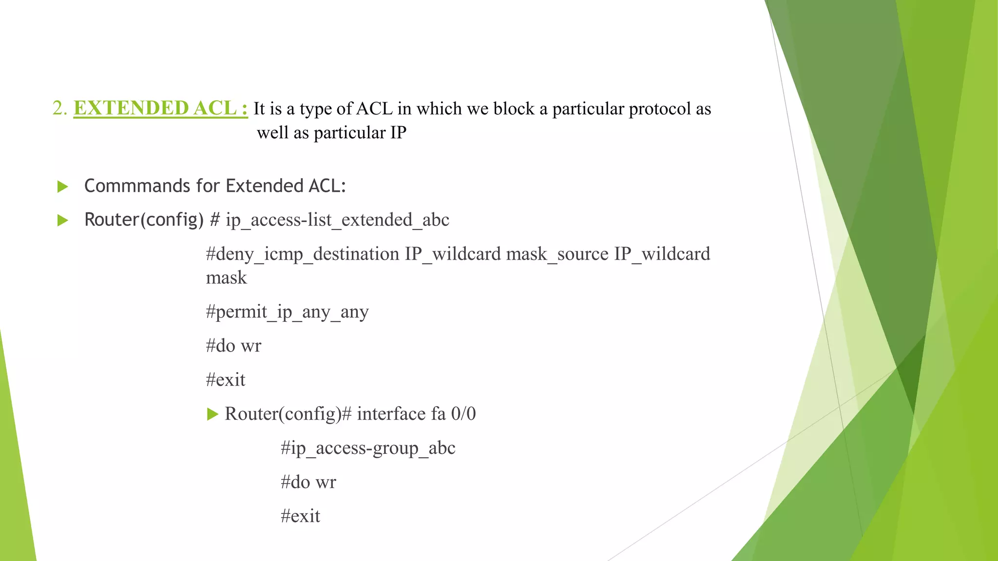 2. EXTENDED ACL : It is a type of ACL in which we block a particular protocol as
well as particular IP
 Commmands for Extended ACL:
 Router(config) # ip_access-list_extended_abc
#deny_icmp_destination IP_wildcard mask_source IP_wildcard
mask
#permit_ip_any_any
#do wr
#exit
 Router(config)# interface fa 0/0
#ip_access-group_abc
#do wr
#exit
 