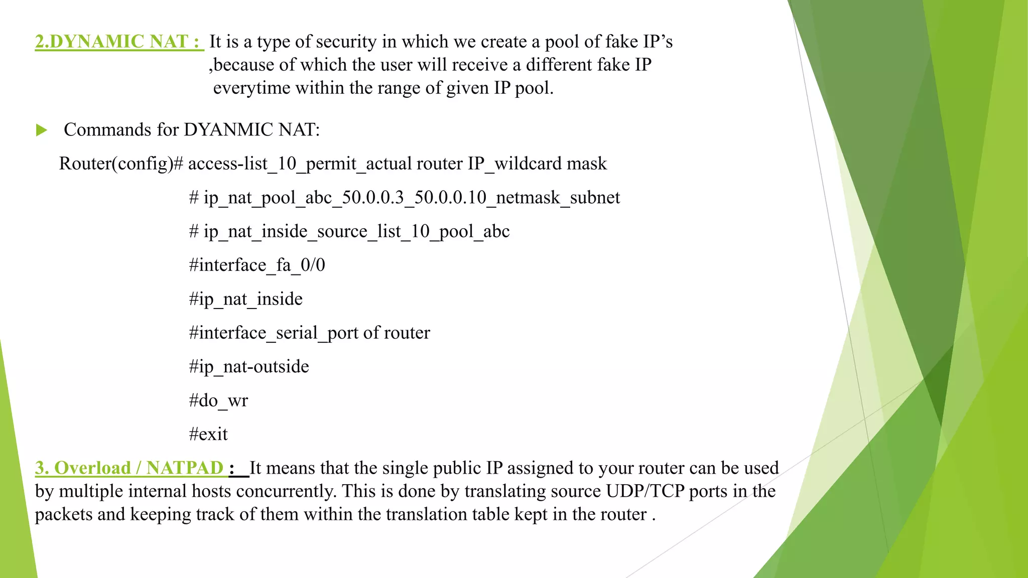 2.DYNAMIC NAT : It is a type of security in which we create a pool of fake IP’s
,because of which the user will receive a different fake IP
everytime within the range of given IP pool.
 Commands for DYANMIC NAT:
Router(config)# access-list_10_permit_actual router IP_wildcard mask
# ip_nat_pool_abc_50.0.0.3_50.0.0.10_netmask_subnet
# ip_nat_inside_source_list_10_pool_abc
#interface_fa_0/0
#ip_nat_inside
#interface_serial_port of router
#ip_nat-outside
#do_wr
#exit
3. Overload / NATPAD : It means that the single public IP assigned to your router can be used
by multiple internal hosts concurrently. This is done by translating source UDP/TCP ports in the
packets and keeping track of them within the translation table kept in the router .
 