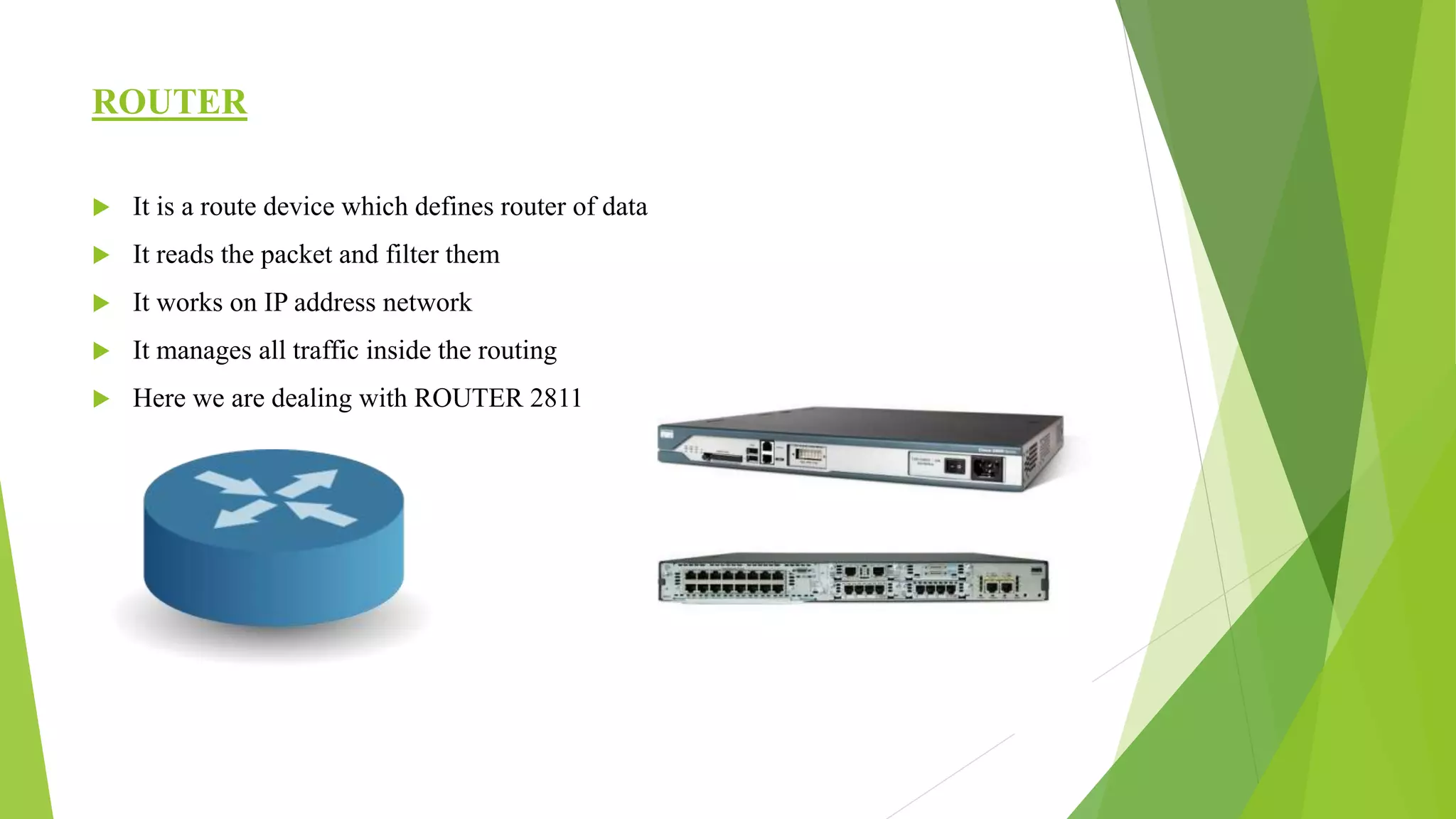 ROUTER
 It is a route device which defines router of data
 It reads the packet and filter them
 It works on IP address network
 It manages all traffic inside the routing
 Here we are dealing with ROUTER 2811
 