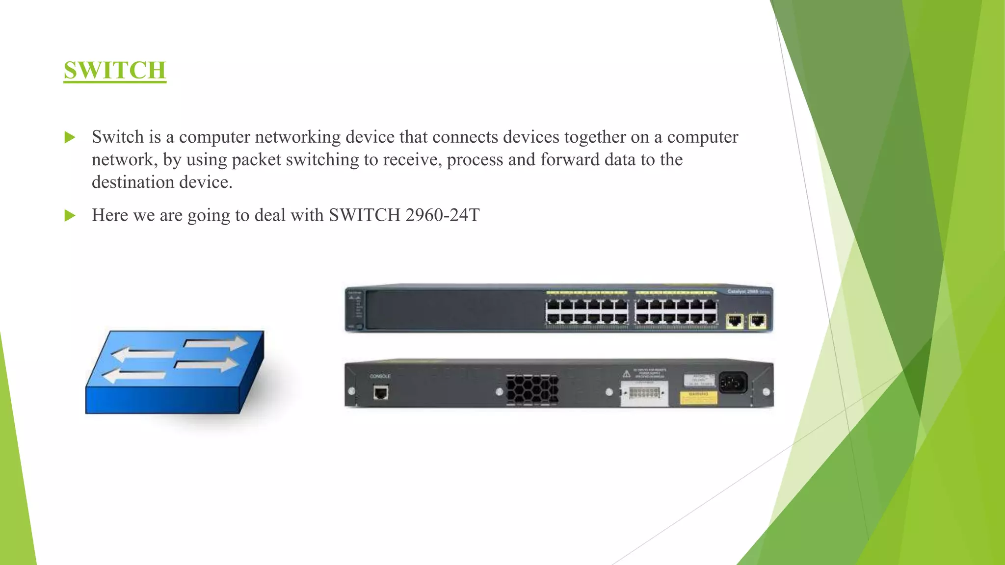SWITCH
 Switch is a computer networking device that connects devices together on a computer
network, by using packet switching to receive, process and forward data to the
destination device.
 Here we are going to deal with SWITCH 2960-24T
 