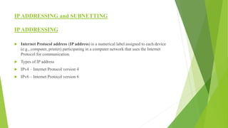 IPADDRESSING and SUBNETTING
IPADDRESSING
 Internet Protocol address (IP address) is a numerical label assigned to each device
(e.g., computer, printer) participating in a computer network that uses the Internet
Protocol for communication.
 Types of IP address
 IPv4 – Internet Protocol version 4
 IPv6 – Internet Protocol version 6
 