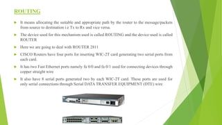 ROUTING
 It means allocating the suitable and appropriate path by the router to the message/packets
from source to destination i.e Tx to Rx and vice versa.
 The device used for this mechanism used is called ROUTING and the device used is called
ROUTER
 Here we are going to deal with ROUTER 2811
 CISCO Routers have four ports for inserting WIC-2T card generating two serial ports from
each card.
 It has two Fast Ethernet ports namely fa 0/0 and fa 0/1 used for connecting devices through
copper straight wire
 It also have 8 serial ports generated two by each WIC-2T card. These ports are used for
only serial connections through Serial DATA TRANSFER EQUIPMENT (DTE) wire
 