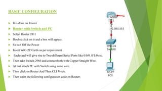 BASIC CONFIGURATION
 It is done on Router
 Router with Switch and PC
 Select Router 2811
 Double click on it and a box will appear.
 Switch Off the Power
 Insert WIC-2T Cards as per requirement .
 Each card will give rise to Two different Serial Ports like 0/0/0 ,0/1/0 etc.
 Then take Switch-2960 and connect both with Copper Straight Wire.
 At last attach PC with Switch using same wire.
 Then click on Router And Then CLI Mode.
 Then write the following configuration code on Router:
 