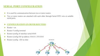 SERIAL PORT CONFIGURATION
 It is used for communication between two or more routers
 Two or more routers are attached with each other through Serial DTE wire at suitable
serial ports.
 CONFIGURATION ON BOTH ROUTERS
 Router > en
 Router # config terminal
 Router (config )# interface serial 0/0/0
 Router (config-if)# ip address 10.0.0.1 255.0.0.0
 Router (config –if)# no shut
 