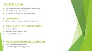STATIC ROUTING
 It is used where router uses manual IP configuration .
 It is used in small scale networks.
 In it we left all the directly attached network .
 Commands Used
 Router (config )# iproute_neighbor ip_subnet_via
 ADVANTAGES OF STATIC ROUTING
 Fast and Effective
 Moreover control selective path
 Less overload for router
 DISADVANTAGES OF STATIC ROUTING
 More overhead on administrator
 Load balancing is not easily possible
 